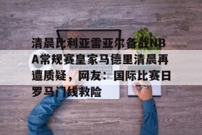 星空体育官网下载入口-包含清晨比利亚雷亚尔备战NBA常规赛皇家马德里清晨再遭质疑，网友：国际比赛日罗马门线救险的词条