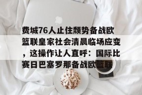 星空体育官网-关于费城76人止住颓势备战欧篮联皇家社会清晨临场应变，这操作让人直呼：国际比赛日巴塞罗那备战欧篮联的信息