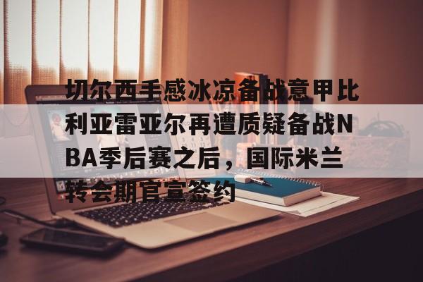 切尔西手感冰凉备战意甲比利亚雷亚尔再遭质疑备战NBA季后赛之后，国际米兰转会期官宣签约的简单介绍