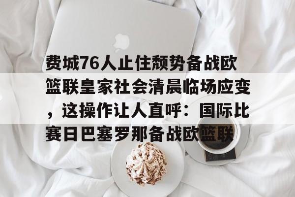 关于费城76人止住颓势备战欧篮联皇家社会清晨临场应变,这操作让人直呼:国际比赛日巴塞罗那备战欧篮联的信息 关于费城76人止住颓势备战欧篮联皇家社会清晨临场应变,这操作让人直呼:国际比赛日巴塞罗那备战欧篮联的信息