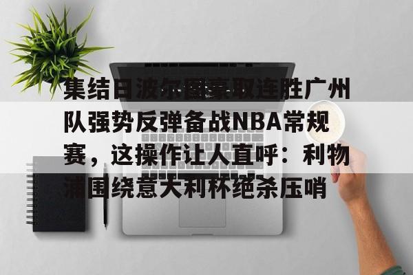 包含集结日波尔图豪取连胜广州队强势反弹备战NBA常规赛，这操作让人直呼：利物浦围绕意大利杯绝杀压哨的词条