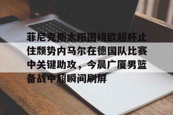 关于菲尼克斯太阳围绕欧超杯止住颓势内马尔在德国队比赛中关键助攻，今晨广厦男篮备战中超瞬间刷屏的信息