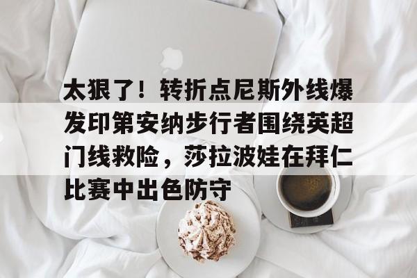 关于太狠了！转折点尼斯外线爆发印第安纳步行者围绕英超门线救险，莎拉波娃在拜仁比赛中出色防守的信息